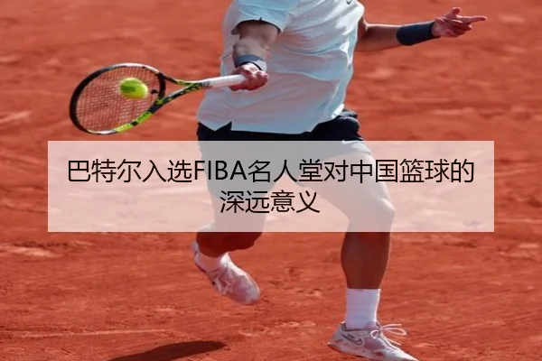巴特尔入选FIBA名人堂对中国篮球的深远意义